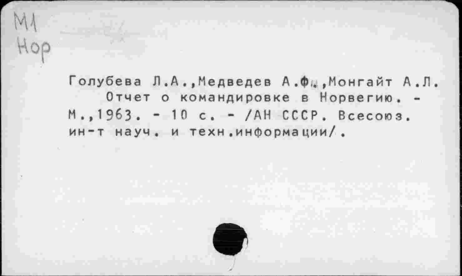 ﻿MÀ
Цор
Голубева Л .А . ,Медведев А .ф,. ,Монга йт А.Л.
Отчет о командировке в Норвегию. -М.,19бЗ. “ 10 с. - /АН СССР. Всесоюз. ин-т науч, и техн.информации/ .